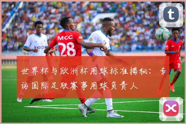 世界杯与欧洲杯用球标准揭秘:专访国际足联赛事用球负责人
