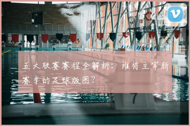 五大联赛赛程全解析:谁将主宰新赛季的足球版图?