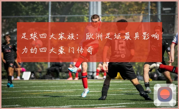 足球四大家族:欧洲足坛最具影响力的四大豪门传奇