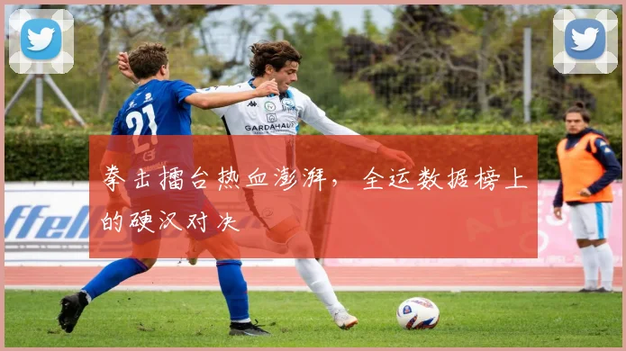 拳击擂台热血澎湃，全运数据榜上的硬汉对决